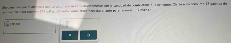 Supongamos que la distancia que un auto recorre varía directamente con la cantidad de combustible que consume. Cierto auto consume 13 galones de 
combustible para recorrer 377 millas. ¿Cuánto combustible necesita el auto para recorrer 667 millas? 
galones  □ /□  
×