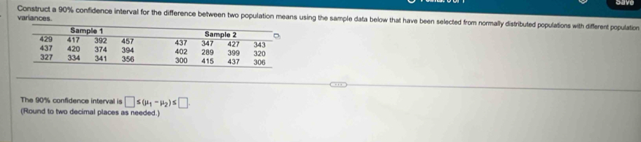 have 
Construct a 90% confidence interval for the difference between two population means using the sample data below that have been selected from normally distributed populations with different population 
variances. 
The 90% confidence interval is □ ≤ (mu _1-mu _2)≤ □. 
(Round to two decimal places as needed.)