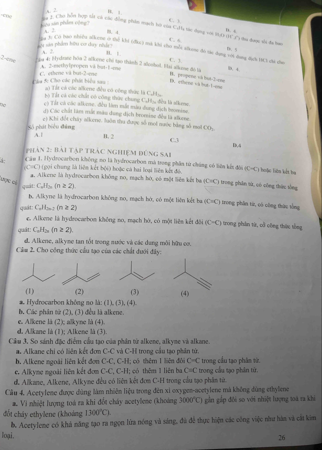 A. 2.
B. 1. C. 3.
hiêu sản phẩm cộng?
-ene 2âu 2. Cho hỗn hợp tất cả các đồng phân mạch hỡ của C₄Hş tác dụng với H₂O (H°,t) thu được tối đa bao
A. 2. D. 4.
B. 4.
C. 6.
nột sản phẩm hữu cơ duy nhất?
D. 5
Tâu 3: Có bao nhiêu alkene ở thể khí (đkc) mà khi cho mỗi alkene đó tác dụng với dung dịch HCl chi cho
A. 2.
B. 1.
C. 3.
2-ene Cầu 4: Hydrate hỏa 2 alkene chỉ tạo thành 2 alcohol. Hai alkene đó là D. 4.
A. 2-methylpropen và but-1-ene
C. ethene và but-2-ene
B. propene và but-2-ene
Câu 5: Cho các phát biểu sau :
D. ethene và but-1-ene
) Tất cả các alkene đều có công thức là C₆H2
b) Tất cả các chất có công thức chung C_nH_2n đều là alkene.
ne
c) Tất cả các alkene. đều làm mất màu dung dịch bromine.
d) Các chất làm mất màu dung dịch bromine đều là alkene.
e) Khi đốt cháy alkene. luôn thu được số mol nước bằng số mol
ố phát biểu đúng CO_2.
A.1 B. 2 C.3
D.4
phản 2: bài tập tRÁc nghiệm đúng sai
à: Câu 1. Hydrocarbon không no là hydrocarbon mà trong phân tử chúng có liên kết đôi (C=C) hoặc liên kết ba
(Cequiv C) (gọi chung là liên kết bhat Qi) hoặc cả hai loại liên kết đó.
a. Alkene là hydrocarbon không no, mạch hở, có một liên kết ba (Cequiv C) trong phân tử, có công thức tồng
ược có C_nH_2n(n≥ 2).
quát:
b. Alkyne là hydrocarbon không no, mạch hở, có một liên kết ba (Cequiv C) trong phân tử, có công thức tổng
quát: C_nH_2n-2(n≥ 2)
c. Alkene là hydrocarbon không no, mạch hở, có một liên kết đôi (C=C) trong phân tử, cổ công thức tồng
quát: C_nH_2n(n≥ 2).
d. Alkene, alkyne tan tốt trong nước và các dung môi hữu cơ.
Câu 2. Cho công thức cấu tạo của các chất dưới đây:
(1) (2) (3) (4)
a. Hydrocarbon không no là: (1), (3), (4).
b. Các phân tử (2), (3) đều là alkene.
c. Alkene là (2); alkyne là (4).
d. Alkane là (1); Alkene là (3).
Câu 3. So sánh đặc điểm cấu tạo của phân tử alkene, alkyne và alkane.
a. Alkane chỉ có liên kết đơn C-C và C-H trong cầu tạo phân tử.
b. Alkene ngoài liên kết đơn C-C, C-H; có thêm 1 liên đôi C=C trong cấu tạo phân tử.
c. Alkyne ngoài liên kết đơn C-C, C-H; có thêm 1 liên ba Cequiv C trong cấu tạo phân tử.
d. Alkane, Alkene, Alkyne đều có liên kết đơn C-H trong cầu tạo phân tử.
Câu 4. Acetylene được dùng làm nhiên liệu trong đèn xì oxygen-acetylene mà không dùng ethylene
a. Vì nhiệt lượng toả ra khi đốt cháy acetylene (khoảng 3000°C) gần gấp đôi so với nhiệt lượng toả ra khi
đốt cháy ethylene (khoảng 1300°C).
b. Acetylene có khả năng tạo ra ngọn lửa nóng và sáng, đủ đề thực hiện các công việc như hàn và cắt kim
loại.
26