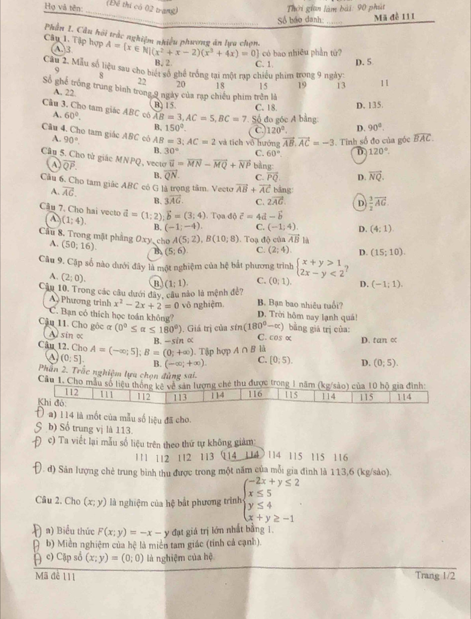 Họ và tên: (Đề thi có 02 trang)  Thời gian làm bài: 90 phút
_
Số báo danh: _Mã đề 111
Phần I. Câu hội trắc nghiệm nhiều phương ăn lựa chọn.
Câp 1. Tập hợp A= x∈ N|(x^2+x-2)(x^3+4x)=0 có bao nhiêu phần tử?
(A)3.
B. 2 C. 1 D.5
Câu 2. Mẫu số liệu sau cho biết số ghề trống tại một rạp chiều phim trong 9 ngày: 11
9
s
22 20 18 15 19 13
Số ghế trống trung bình trong 9 ngày của rạp chiếu phim trên là
A. 22.
B. 15. C. 18. D. 135.
Câu 3. Cho tam giác ABC có AB=3,AC=5,BC=7 Số đo góc A bằng:
A. 60°.
B, 150°. C 120°.
D. 90^0.
Câu 4. Cho tam giác ABC có AB=3;AC=2 và tích vô hưởng vector AB.vector AC=-3. Tinh số đo của góc widehat BAC.
A. 90°. 30°
B.
C. 60°. D 120°.
Câu 5. Cho tử giác MNPQ, vecto vector u=vector MN-vector MQ+vector NP bàng: vector NQ.
A overline QP.
B. vector QN. vector PQ D.
C.
Câu 6, Cho tam giác ABC có G là trọng tâm. Vectơ vector AB+vector AC bằng:
A. vector AG.
B. 3vector AG. C. 2vector AG.  3/2 vector AG.
D
Câu 7. Cho hai vecto vector a=(1;2);vector b=(3;4). Tọa dhat c=4vector a-vector b
A. (1;4).
B. (-1;-4). C. (-1;4). D. (4:1).
Cầu 8. Trong mặt phẳng Oxy, cho A(5;2),B(10;8) Toạ độ của vector AB là
A. (50;16).
B (5;6).
C. (2;4). D. (15;10).
Câu 9. Cặp số nào dưới đây là một nghiệm của hệ bắt phương trình beginarrayl x+y>1, 2x-y<2endarray. )
A. (2;0).
B (1;1).
C. (0;1). D. (-1;1).
Cậu 10. Trong các câu dưới đây, câu nào là mệnh đề?
A Phương trình x^2-2x+2=0 vô nghiệm. B. Bạn bao nhiêu tuổi?
C. Bạn có thích học toán không?
D. Trời hôm nay lạnh quả!
Câu 11. Cho góc α (0°≤ alpha ≤ 180°). Giá trị của sin (180°-alpha ) bằng giá trị của:
A sin α C. cos α D. tan c
B. -sin α
Câu 12. Cho A=(-∈fty ;5];B=(0;+∈fty ) Tập hợp A∩ B là
(0;5].
B. (-∈fty ;+∈fty ). C. [0;5). D. (0;5).
Phần 2. Trắc nghiệm lựa chọn đủng sai.
Câu 1. Cho mẫu số liệu thống kê về sản lượng chẻ thu được trong 1 năm (kg/sào) của 10 hộ gia đình:
112 111 112 113 114 116 115 114
Khi đó 115 114
a) l14 là mốt của mẫu số liệu đã cho.
b) Số trung vị là 113.
c) Ta viết lại mẫu số liệu trên theo thứ tự không giảm
111 112 112 113 (114 114) 114 115 115 116
(. d) Sản lượng chè trung bình thu được trong một năm của mỗi gia đình là 113,6 (kg/sào).
Cầu 2. Cho (x;y) là nghiệm của hệ bất phương trình beginarrayl -2x+y≤ 2 x≤ 5 y≤ 4 x+y≥ -1endarray.
)a) Biểu thức F(x;y)=-x-y đạt giá trị lớn nhất bằng 1.
b) Miền nghiệm của hệ là miền tam giác (tính cả cạnh).
) c) Cập số (x;y)=(0;0) là nghiệm của hệ
Mã đề 111 Trang 1/2
