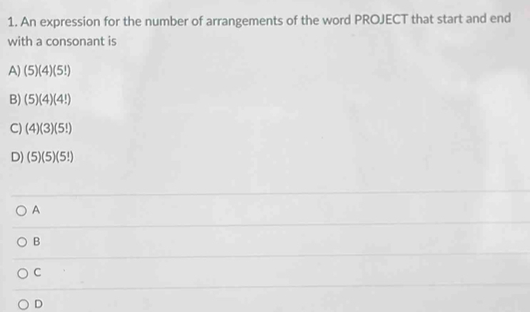 An expression for the number of arrangements of the word PROJECT that start and end
with a consonant is
A) (5)(4)(5!)
B) (5)(4)(4!)
C) (4)(3)(5!)
D) (5)(5)(5!)
A
B
C
D