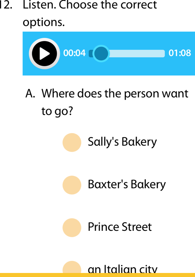 Listen. Choose the correct
options.
00:04
01:08 
A. Where does the person want
to go?
Sally's Bakery
Baxter's Bakery
Prince Street
an Italian citv