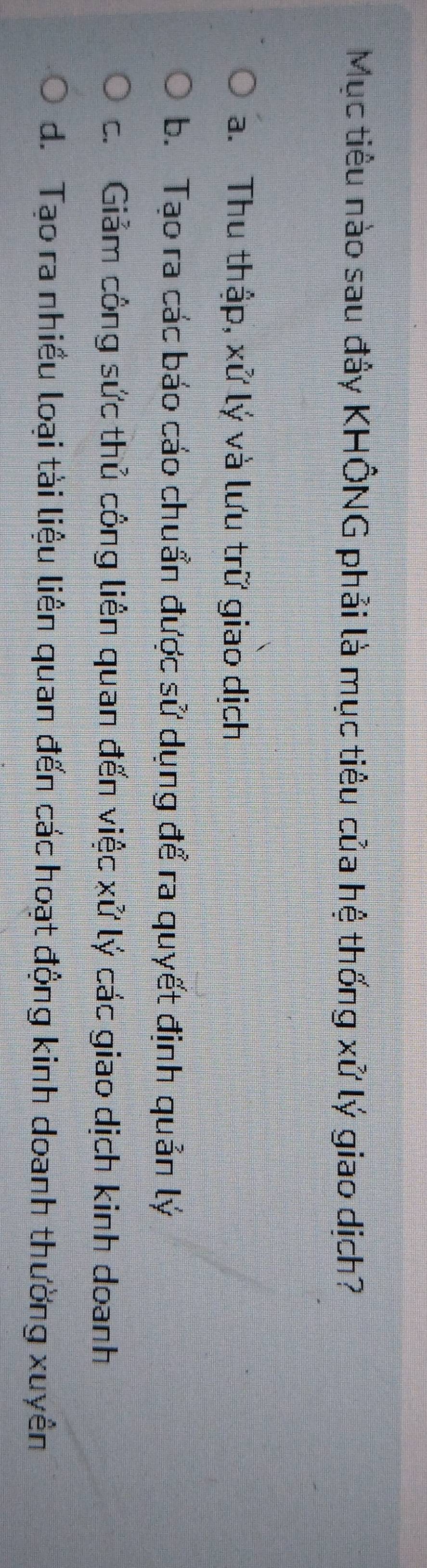 Mục tiêu nào sau đây KHÔNG phải là mục tiêu của hệ thống xử lý giao dịch?
a. Thu thập, xử lý và lưu trữ giao dịch
b. Tạo ra các báo cáo chuẩn được sử dụng để ra quyết định quản lý
c. Giảm công sức thủ công liên quan đến việc xử lý các giao dịch kinh doanh
d. Tạo ra nhiều loại tài liệu liên quan đến các hoạt động kinh doanh thường xuyên