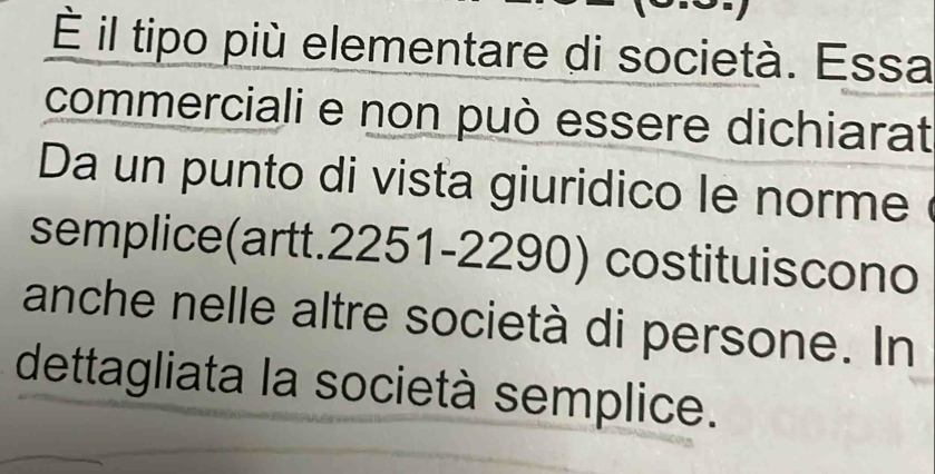 É il tipo più elementare di società. Essa 
commerciali e non può essere dichiarat 
Da un punto di vista giuridico le norme é 
semplice(artt. 2251-2290) costituiscono 
anche nelle altre società di persone. In 
dettagliata la società semplice.