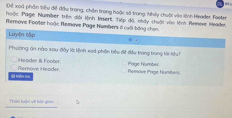 DL Đỗ L
Để xoá phần tiêu đề đầu trang, chân trang hoặc số trang: Nháy chuột vào lệnh Header, Footer
hoặc Page Number trên dải lệnh Insert. Tiếp đó, nháy chuột vào lệnh Remove Header,
Remove Footer hoặc Remove Page Numbers ở cuối bảng chọn.
Luyện tập
Phương án nào sau đây là lệnh xoá phần tiêu đề đầu trang trong tài liệu?
Header & Footer. Page Number.
Remove Header. Remove Page Numbers.
Kiểm tra
Thảo luận về bài giao