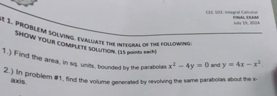 CEE 103: Integral Calculus
FINAL EXAM
July 19, 2024
1, PROBLEM SOLVING. EVALUATE THE INTEGRAL OF THE FOLLOWING;
SHOW YOUR COMPLETE SOLUTION. (15 points each)
1.) Find the area, in sq. units, bounded by the parabolas x^2-4y=0 and y=4x-x^2. 
2.) In problem #1, find the volume generated by revolving the same parabolas about the x
axis.