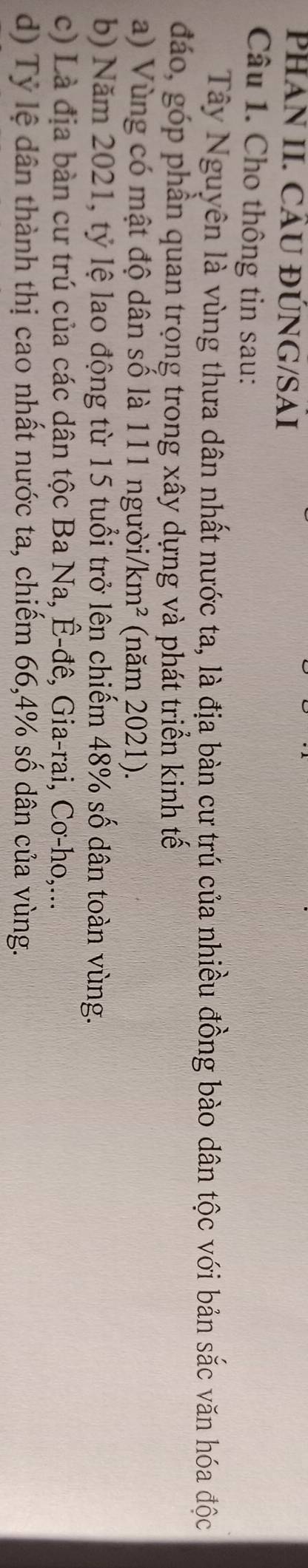 PHAN II. CÂU ĐÚNG/SAI 
Câu 1. Cho thông tin sau: 
Tây Nguyên là vùng thưa dân nhất nước ta, là địa bàn cư trú của nhiều đồng bào dân tộc với bản sắc văn hóa độc 
đáo, góp phần quan trọng trong xây dựng và phát triển kinh tế 
a) Vùng có mật độ dân số là 111 người/ km^2 (năm 2021). 
b) Năm 2021, tỷ lệ lao động từ 15 tuổi trở lên chiếm 48% số dân toàn vùng. 
c) Là địa bàn cư trú của các dân tộc Ba Na, Ê-đê, Gia-rai, Cơ-ho,... 
d) Tỷ lệ dân thành thị cao nhất nước ta, chiếm 66, 4% số dân của vùng.