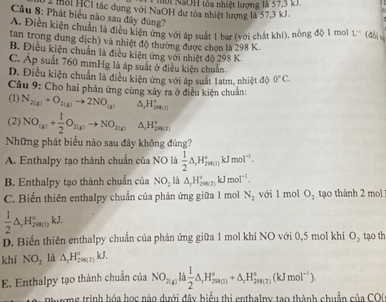 Nhời NãOH tỏa nhiệt lượng là 57,3 kJ
2 moi HCl tác dụng với NaOH dư tỏa nhiệt lượng là 57,3 kJ.
t
Câu 8: Phát biểu nào sau đây đúng?
A. Điền kiện chuẩn là điều kiện ứng với áp suất 1 bar (với chất khí), nồng độ 1 mol L^(-1) (đối vị
tan trong dung dịch) và nhiệt độ thường được chọn là 298 K.
B. Điều kiện chuẩn là điều kiện ứng với nhiệt độ 298 K.
C. Áp suất 760 mmHg là áp suất ở điều kiện chuẩn.
D. Điều kiện chuẩn là điều kiện ứng với áp suất 1atm, nhiệt độ 0°C.
Câu 9: Cho hai phản ứng cùng xảy ra ở điều kiện chuẩn:
(1) N_2(g)+O_2(g)to 2NO_(g) △ _rH_(298(1))°
(2) NO_(g)+ 1/2 O_2(g)to NO_2(g) △ _rH_(298(2))°
Những phát biểu nào sau đây không đúng?
A. Enthalpy tạo thành chuẩn của NO là  1/2 △ ,H_(298(1))°kJmol^(-1).
B. Enthalpy tạo thành chuẩn của NO_2 là △ _rH_(298(2))°kJmol^(-1).
C. Biến thiên enthalpy chuẩn của phản ứng giữa 1 mol N_2 với 1 mol O_2 to thành 2 m
 1/2 △ _rH_(298(l))°kJ.
D. Biến thiên enthalpy chuẩn của phản ứng giữa 1 mol khí NO với 0,5 mol khí O_2 tạo th
khí NO_2 là △ _rH_(298(2))°kJ.
E. Enthalpy tạo thành chuẩn của NO_2(g)la 1/2 △ _rH_(298(1))°+△ _rH_(298(2))°(kJmol^(-1)).
hương trình hóa học nào dưới đây biểu thị enthalpy tạo thành chuẩn của CO(