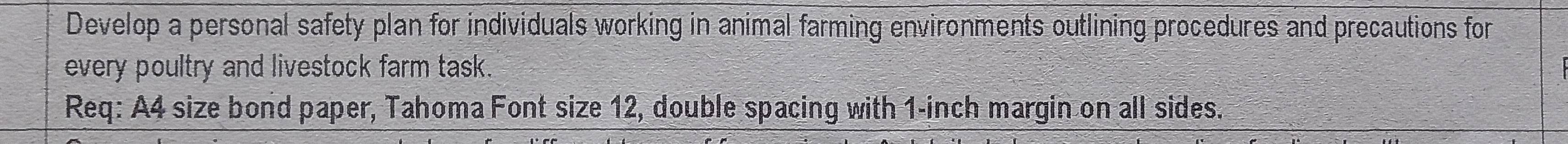 Develop a personal safety plan for individuals working in animal farming environments outlining procedures and precautions for 
every poultry and livestock farm task. 
Req: A4 size bond paper, Tahoma Font size 12, double spacing with 1-inch margin on all sides.