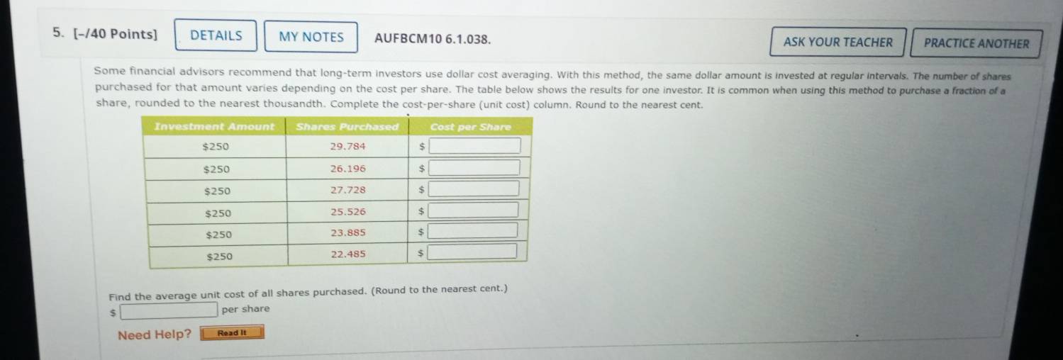 DETAILS MY NOTES AUFBCM10 6.1.038. ASK YOUR TEACHER PRACTICE ANOTHER
Some financial advisors recommend that long-term investors use dollar cost averaging. With this method, the same dollar amount is invested at regular intervals. The number of shares
purchased for that amount varies depending on the cost per share. The table below shows the results for one investor. It is common when using this method to purchase a fraction of a
share, rounded to the nearest thousandth. Complete the cost-per-share (unit cost) column. Round to the nearest cent.
Find the average unit cost of all shares purchased. (Round to the nearest cent.)
$ □ per share
Need Help? Read It