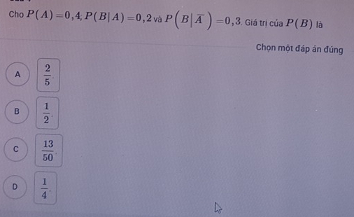 Cho P(A)=0,4; P(B|A)=0,2 và P(B|overline A)=0,3 Giá trị của P(B) là
Chọn một đáp án đúng
A  2/5 .
B  1/2 .
C  13/50 .
D  1/4 .