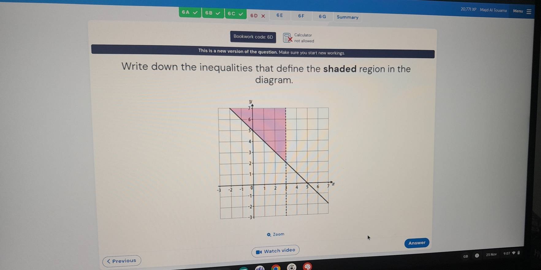 20,771 XP Majd Al Touama Menu 
6A √ 6B 6C 6D X 6E 6F 6G Summary 
Calculator 
Bookwork code: 6D not allowed 
This is a new version of the question. Make sure you start new workings. 
Write down the inequalities that define the shaded region in the 
diagram. 
Q Zoom 
Answer 
■ Watch video 
07 ▼ 8 
< Previous