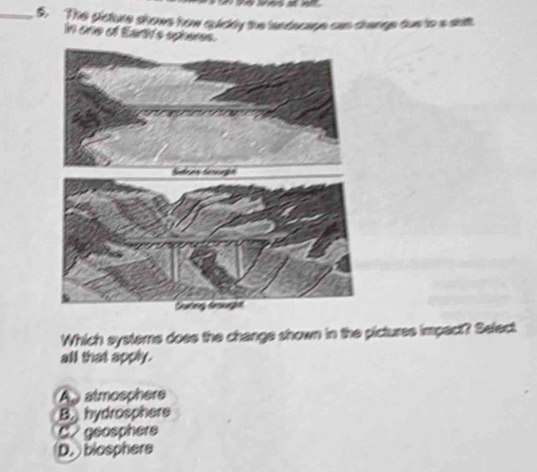 The gicture shows how quickly the landecage cas crange dos to a shift.
in one of Earth's spheres.
Which systeme doee the change shown in the pictures impact? Select
all that apply.
Aatmosphere
B. hydrosphere
C geosphere
D. blosphers