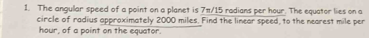 The angular speed of a point on a planet is 7π/15 radians per hour. The equator lies on a 
circle of radius approximately 2000 miles. Find the linear speed, to the nearest mile per
hour, of a point on the equator.