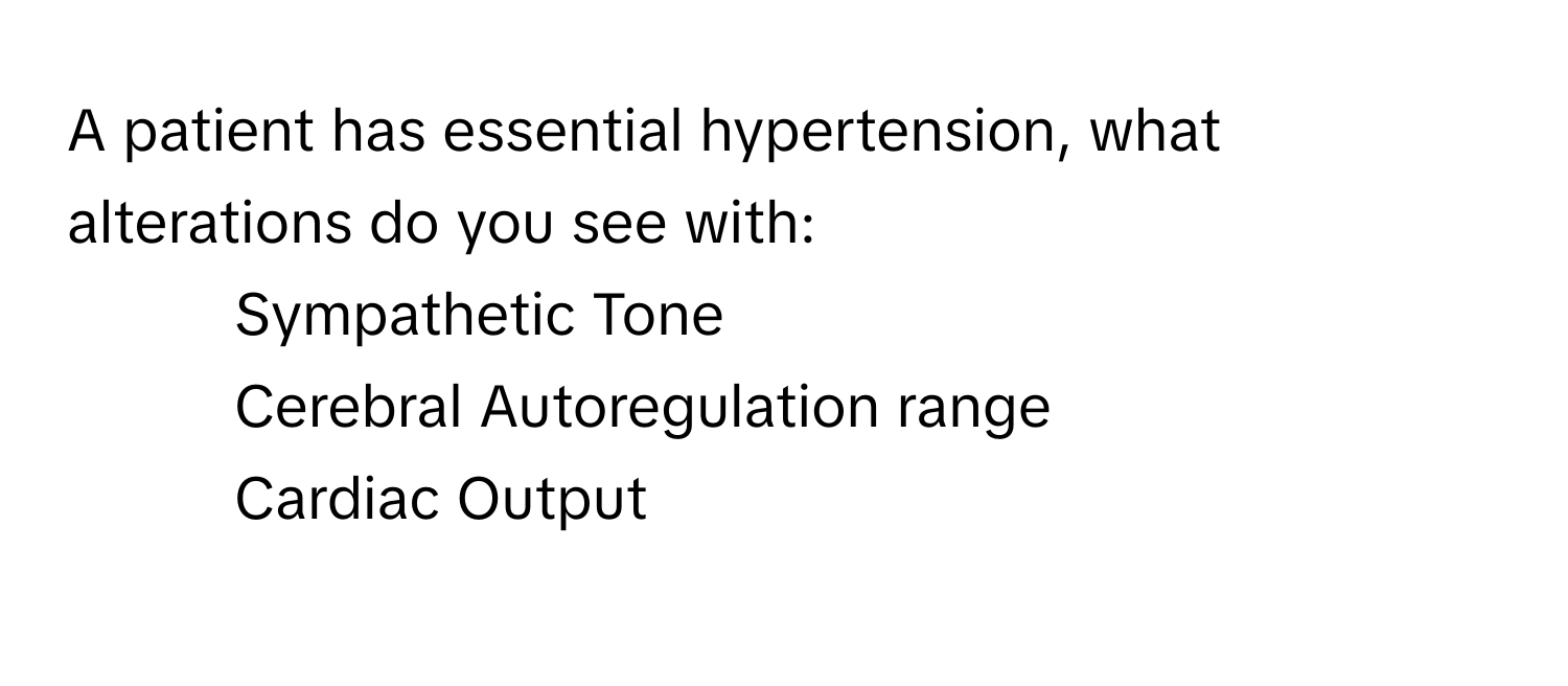 A patient has essential hypertension, what alterations do you see with: 
- Sympathetic Tone
- Cerebral Autoregulation range
- Cardiac Output