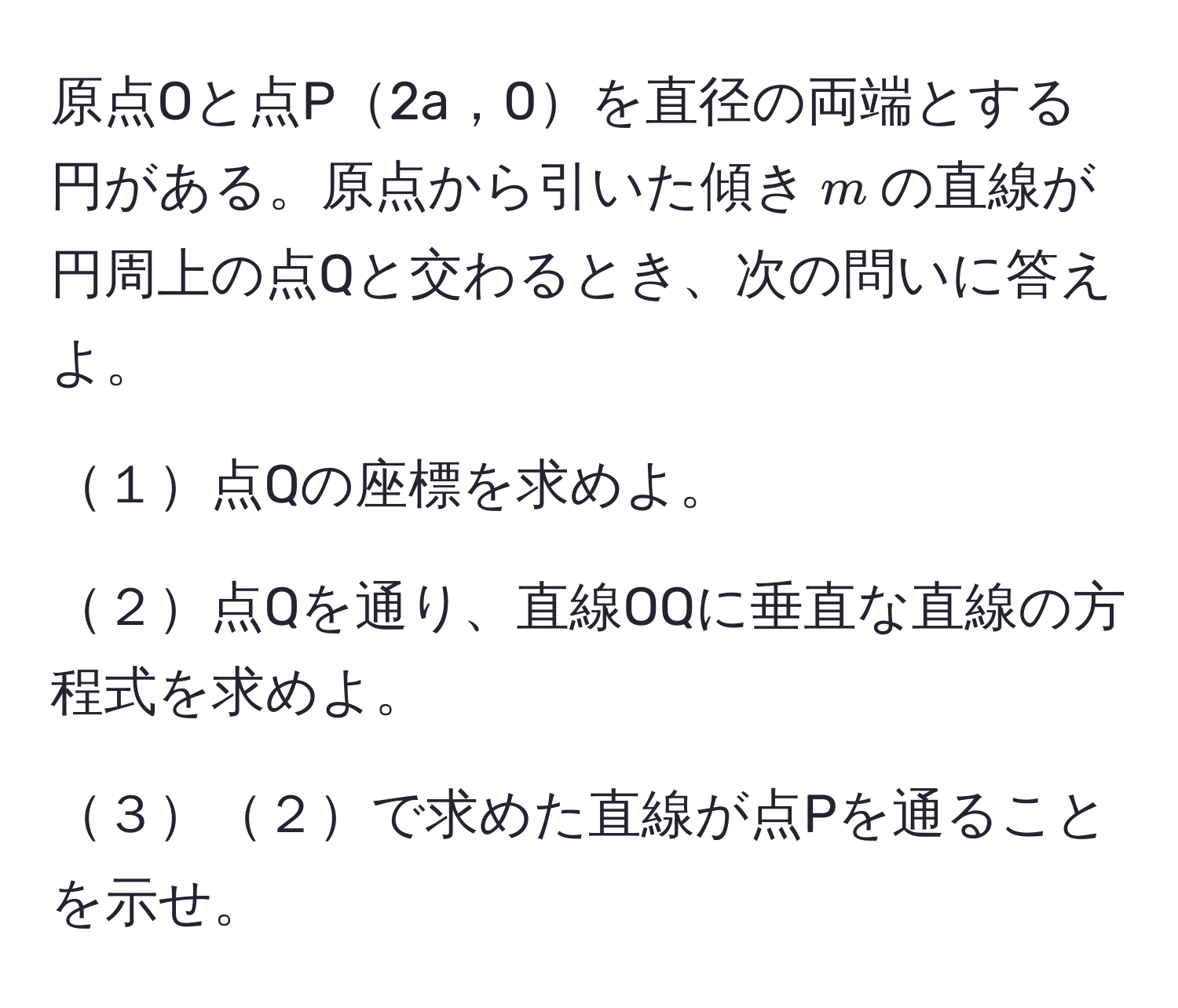 原点Oと点P2a，0を直径の両端とする円がある。原点から引いた傾き$m$の直線が円周上の点Qと交わるとき、次の問いに答えよ。

１点Qの座標を求めよ。

２点Qを通り、直線OQに垂直な直線の方程式を求めよ。

３２で求めた直線が点Pを通ることを示せ。