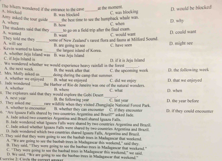 The hikers wondered if the entrance to the cave _at the moment.
D. would be blocked
A. blocked C. was blocking
B. was blocked
Amy asked the tour guide_ the best time to see the humpback whale was. D. why
A. where
B. how C. when
The students said that they _to go on a field trip after the final exam.
A. wanted B. want C. would want D. could want
They told me they_ some of New Zealand’s rarest flora and fauna at Milford Sound.
A. will see B. are going to see C. have seen D. might see
. Kevin wanted to know _the largest island of Korea.
A. whether Jeju Island was B. was Jeju Island
C. if Jeju Island is D. if it is Jeju Island
We wondered whether we would experience heavy rainfall in the forest _.
A. the next week B. the week after that C. the upcoming week D. the following week
2. Mrs. Molly asked us _doing during the camp that summer.
A. whether we enjoyed B. what we enjoyed C. did we enjoy D. that we enjoyed
3. Jade wondered _the Harbor of Rio de Janeiro was one of the natural wonders.
A. whether B. where C. what D. when
_
4. The explorers said that they would explore the Gobi Desert .
A. next year B. the following year C. last year D. the year before
5. They asked me _rare wildlife when they visited Zhangjiajie National Forest Park.
A. whether to encounter B. whether they can encounter C. if they encounter D. if they could encounter
6. “Are Iguazu Falls shared by two countries Argentina and Brazil?” asked Jade.
A. Jade asked two countries Argentina and Brazil shared Iguazu Falls.
B. Jade wondered what Iguazu Falls were shared by two countries Argentina and Brazil.
C. Jade asked whether Iguazu Falls were shared by two countries Argentina and Brazil.
D. Jade wondered which two countries shared Iguazu Falls, Argentina and Brazil.
57. They said that they were going to see the baobab trees in Madagascar that weekend.
A. “We are going to see the baobab trees in Madagascar this weekend,” said they.
B. They said, “They were going to see the baobao trees in Madagascar that weekend.”
C. “They were going to see the baobad trees in Madagascar this weekend,” we said.
D. We said, “We are going to see the baobao trees in Madagascar that weekend.”
Exercise 2: Circle the correct answer