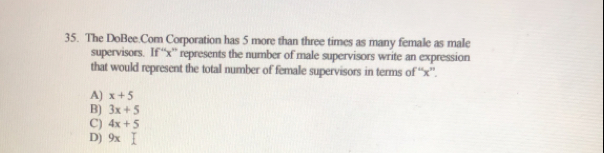 The DoBee Com Corporation has 5 more than three times as many female as male
supervisors.  If ''x'' represents the number of male supervisors write an expression
that would represent the total number of female supervisors in terms of “'x''.
A) x+5
B) 3x+5
C) 4x+5
D) 9x I