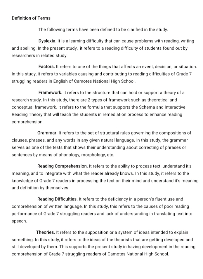 Definition of Terms 
The following terms have been defined to be clarified in the study. 
Dyslexia. It is a learning difficulty that can cause problems with reading, writing 
and spelling. In the present study, it refers to a reading difficulty of students found out by 
researchers in related study. 
Factors. It refers to one of the things that affects an event, decision, or situation. 
In this study, it refers to variables causing and contributing to reading difficulties of Grade 7
struggling readers in English of Camotes National High School. 
Framework. It refers to the structure that can hold or support a theory of a 
research study. In this study, there are 2 types of framework such as theoretical and 
conceptual framework. It refers to the formula that supports the Schema and Interactive 
Reading Theory that will teach the students in remediation process to enhance reading 
comprehension. 
Grammar. It refers to the set of structural rules governing the compositions of 
clauses, phrases, and any words in any given natural language. In this study, the grammar 
serves as one of the tests that shows their understanding about correcting of phrases or 
sentences by means of phonology, morphology, etc. 
Reading Comprehension. It refers to the ability to process text, understand it's 
meaning, and to integrate with what the reader already knows. In this study, it refers to the 
knowledge of Grade 7 readers in processing the text on their mind and understand it's meaning 
and definition by themselves. 
Reading Difficulties. It refers to the deficiency in a person's fluent use and 
comprehension of written language. In this study, this refers to the causes of poor reading 
performance of Grade 7 struggling readers and lack of understanding in translating text into 
speech. 
Theories. It refers to the supposition or a system of ideas intended to explain 
something. In this study, it refers to the ideas of the theorists that are getting developed and 
still developed by them. This supports the present study in having development in the reading 
comprehension of Grade 7 struggling readers of Camotes National High School.