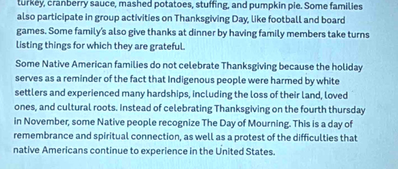 turkey, cranberry sauce, mashed potatoes, stuffing, and pumpkin pie. Some families 
also participate in group activities on Thanksgiving Day, like football and board 
games. Some family’s also give thanks at dinner by having family members take turns 
listing things for which they are grateful. 
Some Native American families do not celebrate Thanksgiving because the holiday 
serves as a reminder of the fact that Indigenous people were harmed by white 
settlers and experienced many hardships, including the loss of their land, loved 
ones, and cultural roots. Instead of celebrating Thanksgiving on the fourth thursday 
in November, some Native people recognize The Day of Mourning. This is a day of 
remembrance and spiritual connection, as well as a protest of the difficulties that 
native Americans continue to experience in the United States.