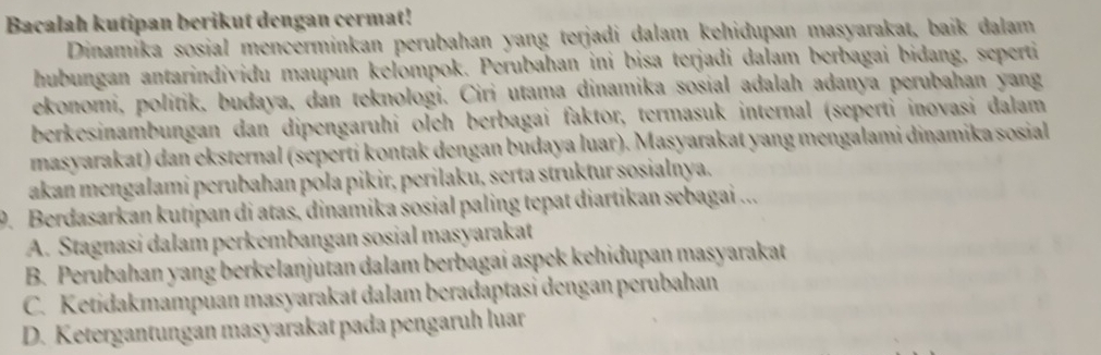 Bacalah kutipan berikut dengan cermat!
Dinamíka sosial mencerminkan perubahan yang terjadi dalam kehidupan masyarakat, baik dalam
hubungan antarindividu maupun kelompok. Perubahan ini bisa terjadi dalam berbagai bidang, seperti
ekonomi, politik, budaya, dan teknologi. Ciri utama dinamika sosial adalah adanya perubahan yang
berkesinambungan dan dipengaruhi oleh berbagai faktor, termasuk internal (seperti inovasi dalam
masyarakat) dan eksternal (seperti kontak dengan budaya luar). Masyarakat yang mengalami dinamika sosial
akan mengalami perubahan pola pikir, perilaku, serta struktur sosialnya.
9. Berdasarkan kutipan di atas, dinamika sosial paling tepat diartikan sebagai ...
A. Stagnasi dalam perkémbangan sosial masyarakat
B. Perubahan yang berkelanjutan dalam berbagai aspek kehidupan masyarakat
C. Ketidakmampuan masyarakat dalam beradaptasi dengan perubahan
D. Ketergantungan masyarakat pada pengaruh luar