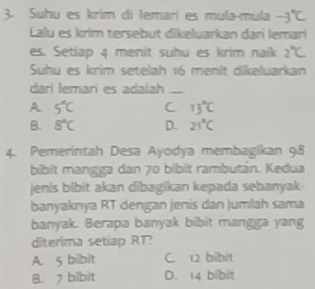 Suhu es krim di lemarí es mula-mula -3°C
Lalu es krim tersebut dikeluarkan dari lemari
es. Setiap 4 menit suhu es krim naik 2°C
Suhu es krim setelah 16 menit dikeluarkan
darí lemari es adalah_
A 5°C C 13 ℃
B. 8°C D. 21°C
4. Pemerintah Desa Ayodya membagikan 98
bibit mangga dan 70 bibit rambután. Kedua
jenis bibit akan dibagikan kepada sebanyak-
banyaknya RT dengan jenis dan jumlah sama
banyak. Berapa banyak bibit mangga yang
diterima setiap RT?
A. 5 bibit C. 12 bibit
B. 7 bibit D. 14 bibit