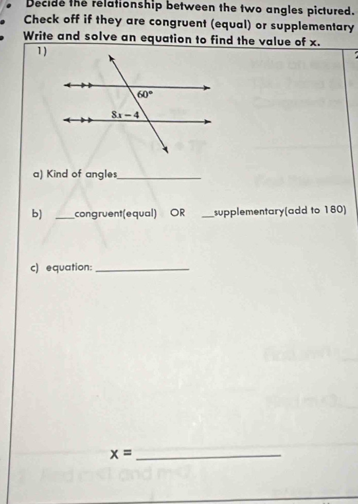 Decide the relationship between the two angles pictured.
Check off if they are congruent (equal) or supplementary
Write and solve an equation to find the value of x.
1 )
a) Kind of angles_
b) _congruent(equal) OR _supplementary(add to 180)
c) equation:_
_ x=