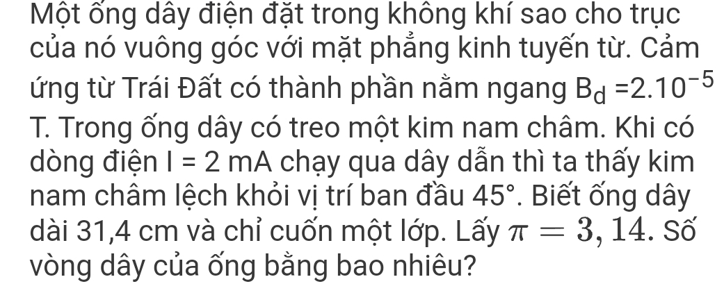 Một ống dây điện đặt trong không khí sao cho trục 
của nó vuông góc với mặt phẳng kinh tuyến từ. Cảm 
ứng từ Trái Đất có thành phần nằm ngang B_d=2.10^(-5)
T. Trong ống dây có treo một kim nam châm. Khi có 
dòng điện I=2mA chạy qua dây dẫn thì ta thấy kim 
nam châm lệch khỏi vị trí ban đầu 45°. Biết ống dây 
dài 31,4 cm và chỉ cuốn một lớp. Lấy π =3 , 14. Số 
vòng dây của ống bằng bao nhiêu?