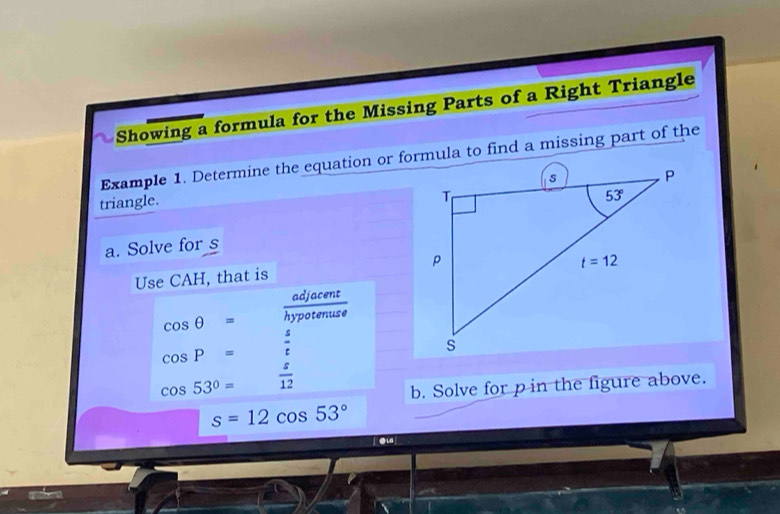 Showing a formula for the Missing Parts of a Right Triangle
Example 1. Determine the equation or formula to find a missing part of the
triangle. 
a. Solve for s
Use CAH, that is
cos θ =  adjacent/hypotenuse 
cos P=  s/t 
cos 53°=  s/12 
b. Solve for p in the figure above.
s=12cos 53°
eu