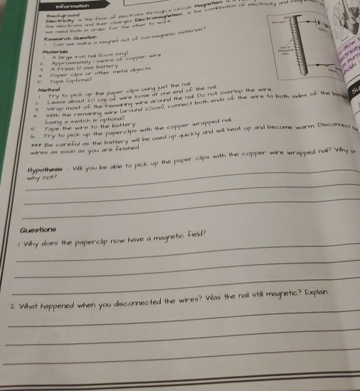 information 
Electricity is the flow of electrons through a circust Magnetism 
the electrons and their characs Eectromagnctism Is the combination of electiricity and m 
Backaround 
we need both in order for the other to work 
1 Can we make a magnet out of non-magnetic materials? 
Research Question 
sow 
Mater kils 
A large iron nail (iccm long) 
? Approxmately i metre of copper wire 
f 
A Fresh D size battery Paper clips or other metal objects 
Method Tape (optional) 
Try to pick up the paper clips using just the nal. 
2. Leave about 20 cm of wire loose at one end of the nal 
Wrap most of the remaring wire around the nail. Do not overlap the wire 
With the remaning wire laround 20cm), connect both ends of the wire to both sides of the bw 
(using a switch is optional) 
Tape the wire to the battery 
Try to pick up the paperclips with the copper wrapped nal 
*** Be careful as the battery will be used up quickly and will heat up and become warm. Disconnect 
wires as soon as you are finshed . 
_ 
Hypothesis - Will you be able to pick up the paper clips with the copper wire wrapped nail? Why g 
_ 
why not? 
_ 
Questions 
_ 
! Why does the paperclip now have a magnetic fieid? 
_ 
_ 
_ 
2. What happened when you disconnected the wires? Was the nail still magnetic? Expiain 
_ 
_