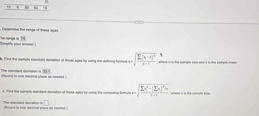 10 6 80 60 19 
Determine the range of these ages. 
he range is 74. 
Simplify your answer.) 
b. Find the sample standard deviation of these ages by using the defining formula s=sqrt(frac sumlimits (x_i)-overline x)^2n-1. , where n is the sample size and x is the sample mean. 
The standard deviation is 33.1. 
(Round to one decimal place as needed.) 
c. Find the sample standard deviation of these ages by using the computing formula s=sqrt (frac sumlimits x_i)^2-(sumlimits x_i)^2/nn-1 , where n is the sample size. 
The standard deviation is □. 
(Round to one decimal place as needed.)