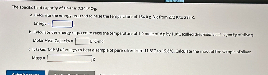 [References 
The specific heat capacity of silver is 0.24J/^circ C· g. 
a. Calculate the energy required to raise the temperature of 154.0 g Ag from 272 K to 295 K.
Energy=□ J
b. Calculate the energy required to raise the temperature of 1.0 mole of Ag by 1.0°C (called the molar heat capacity of silver). 
Molar HeatCapacity=□ J/^circ C· mol
c. It takes 1.49 kJ of energy to heat a sample of pure silver from 11.8°C to 15.8°C. Calculate the mass of the sample of silver.
Mass=□ g