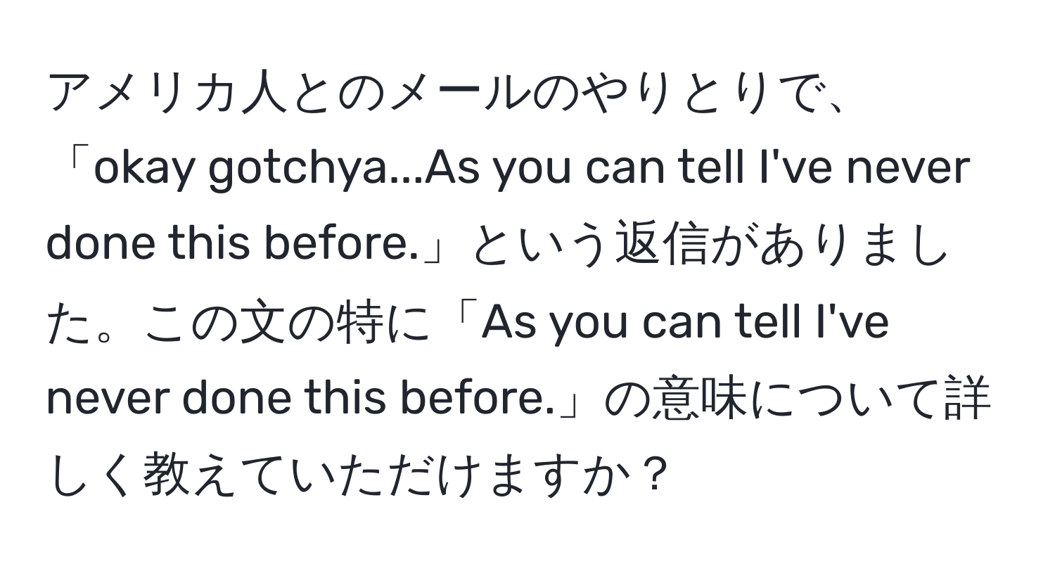 アメリカ人とのメールのやりとりで、「okay gotchya...As you can tell I've never done this before.」という返信がありました。この文の特に「As you can tell I've never done this before.」の意味について詳しく教えていただけますか？