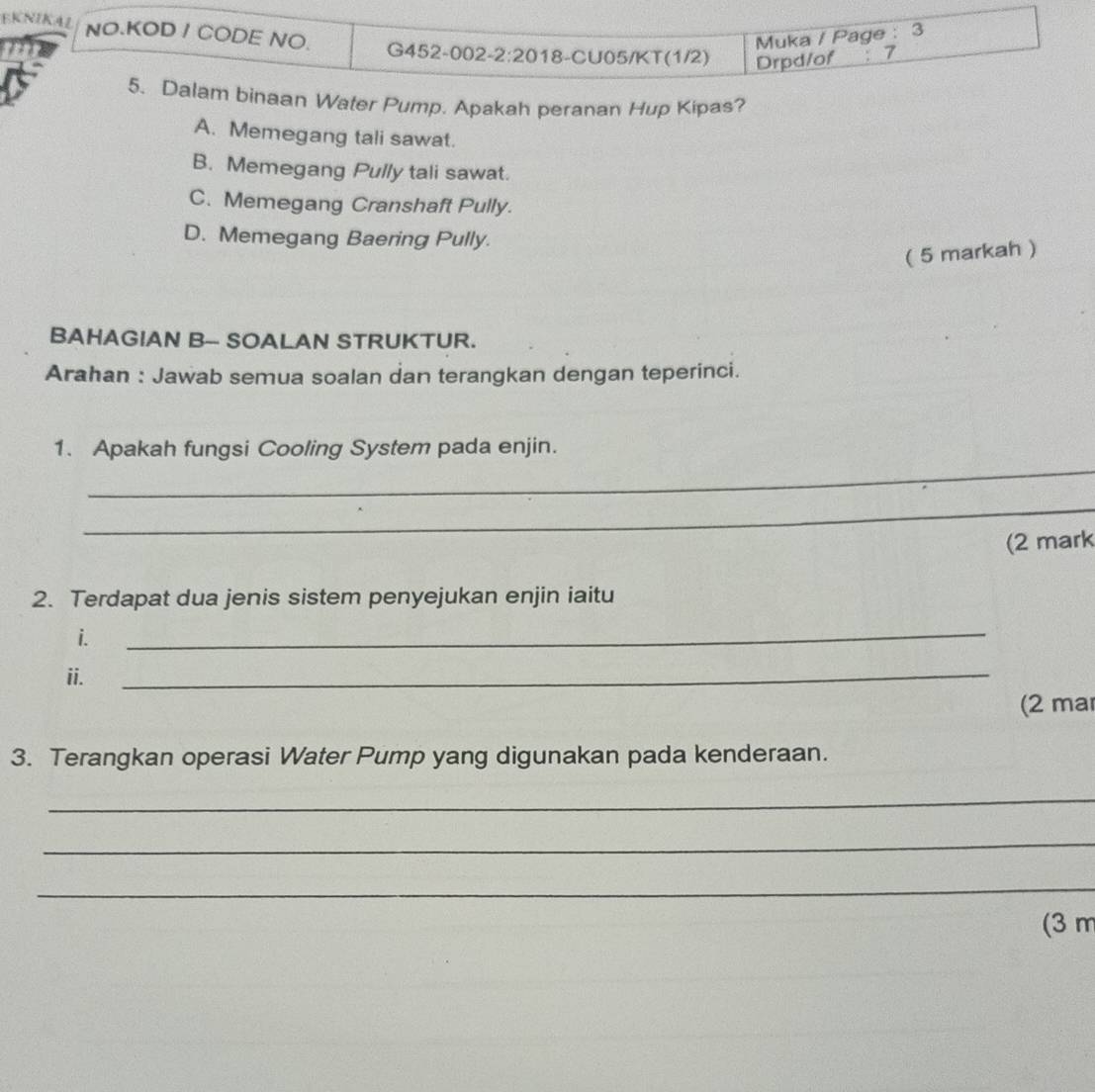 Muka / Page : 3
EKNIKAL NO.KOD / CODE NO. G452-002- 2:20 18-CU05/KT(1/2) Drpd/of ： 7
5. Dalam binaan Water Pump. Apakah peranan Hup Kipas?
A. Memegang tali sawat.
B. Memegang Pully tali sawat.
C. Memegang Cranshaft Pully.
D. Memegang Baering Pully.
( 5 markah )
BAHAGIAN B-- SOALAN STRUKTUR.
Arahan : Jawab semua soalan dan terangkan dengan teperinci.
_
1. Apakah fungsi Cooling System pada enjin.
_
(2 mark
2. Terdapat dua jenis sistem penyejukan enjin iaitu
i.
_
ii.
_
(2 ma
3. Terangkan operasi Water Pump yang digunakan pada kenderaan.
_
_
_
(3 m