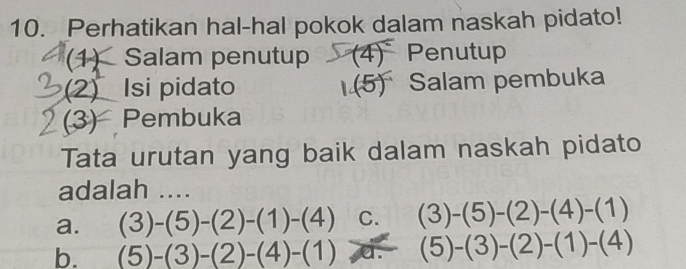 Perhatikan hal-hal pokok dalam naskah pidato!
(1) Salam penutup (4) Penutup
(2) Isi pidato (5)^circ  Salam pembuka
(3) Pembuka
Tata urutan yang baik dalam naskah pidato
adalah ....
a. (3)-(5)-(2)-(1)-(4) C. (3)-(5)-(2)-(4)-(1)
b. (5)-(3)-(2)-(4)-(1) or (5)-(3)-(2)-(1)-(4)