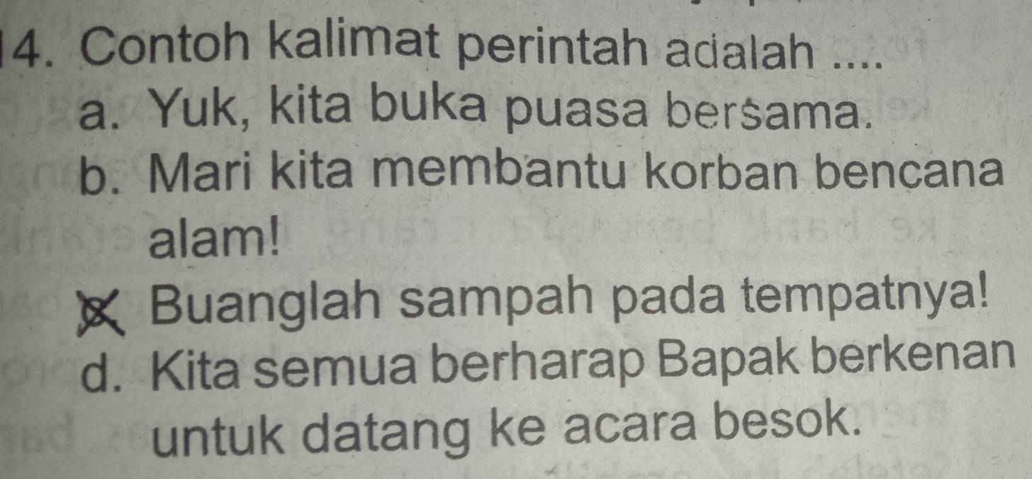 Contoh kalimat perintah adalah ....
a. Yuk, kita buka puasa bersama.
b. Mari kita membantu korban bencana
alam!
Buanglah sampah pada tempatnya!
d. Kita semua berharap Bapak berkenan
untuk datang ke acara besok.