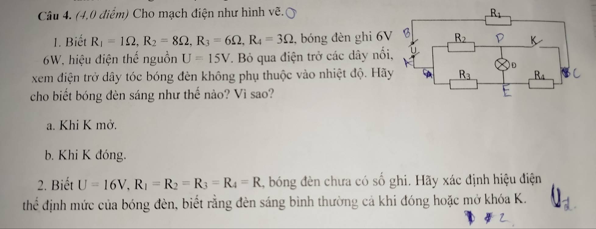 (4,0 điểm) Cho mạch điện như hình vẽ. 
1. Biết R_1=1Omega ,R_2=8Omega ,R_3=6Omega ,R_4=3Omega , bóng đèn ghi 6V
6W, hiệu điện thế nguồn U=15V. Bỏ qua điện trở các dây nổi
xem điện trở dây tóc bóng đèn không phụ thuộc vào nhiệt độ. Hãy
cho biết bóng đèn sáng như thế nào? Vì sao?
a. Khi K mở.
b. Khi K đóng.
2. Biết U=16V,R_1=R_2=R_3=R_4=R , bóng đèn chưa có số ghi. Hãy xác định hiệu điện
thể định mức của bóng đèn, biết rằng đèn sáng bình thường cả khi đóng hoặc mở khóa K.