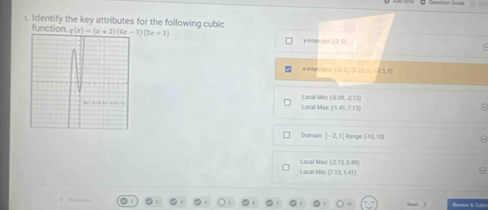 Quesition Quide
. Identify the key attributes for the following cubic
function. q(x)=(x+2)(4x-1)(2x+1) (-2,0)
y-intercept
x-intercepts (-2,0),(0,25,0),(0.0
Local Min: (-0.09,-2.13)
Local Max: -1 1,7.13)
e
Domain: [-2,1] Range: [-10,10]
Local Max: (-2,13, 0.89)
Local Min: (7.13, 1.41)
Next ) & Sute