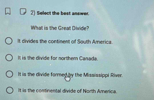 Select the best answer.
What is the Great Divide?
It divides the continent of South America.
It is the divide for northern Canada.
It is the divide formed by the Mississippi River.
It is the continental divide of North America.