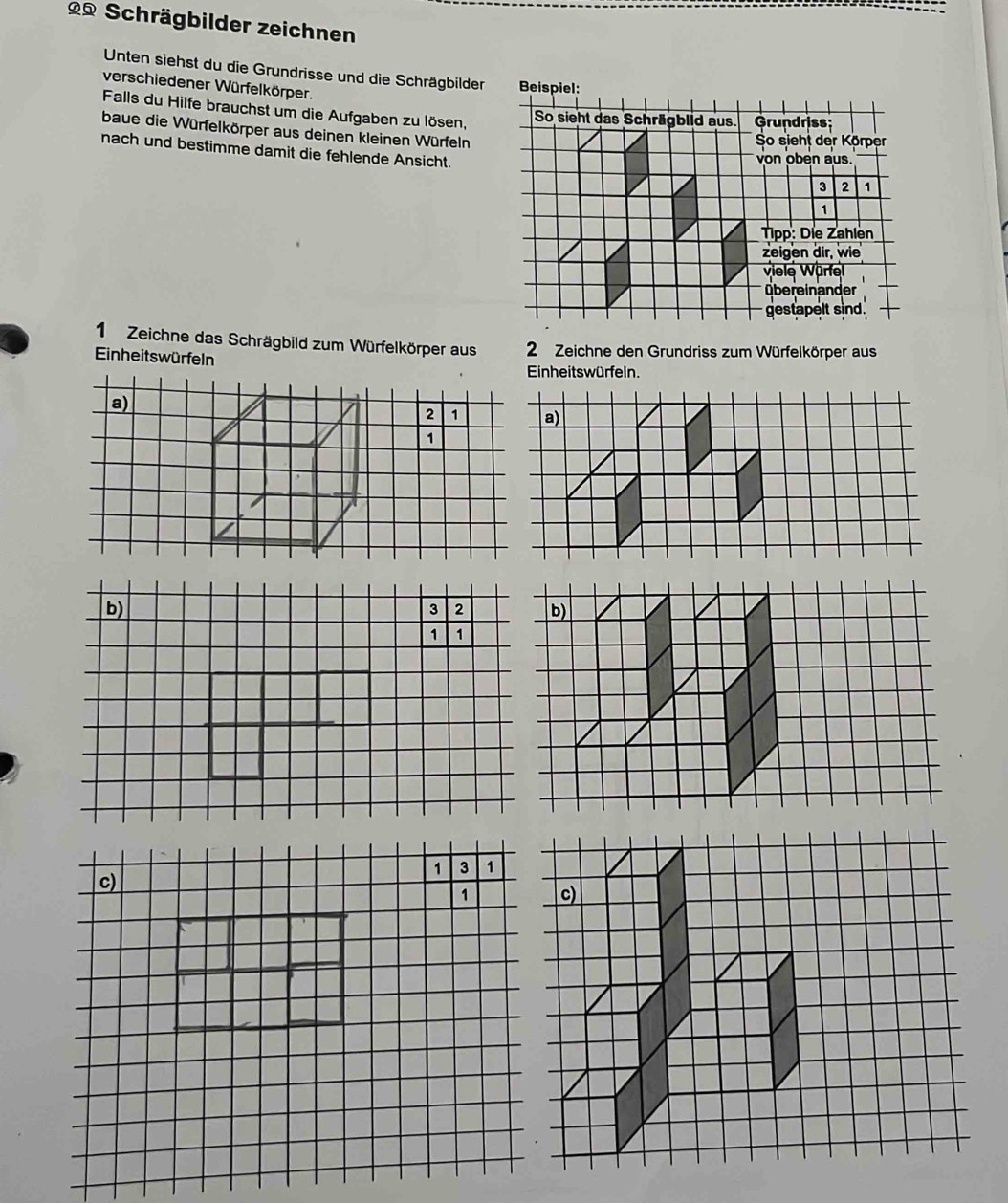 Schrägbilder zeichnen 
Unten siehst du die Grundrisse und die Schrägbilder Beispiel: 
verschiedener Würfelkörper. 
Falls du Hilfe brauchst um die Aufgaben zu lösen. 
So sieht das Schrägblid aus. Grundriss 
baue die Würfelkörper aus deinen kleinen Würfeln 
So sieht der Körper 
nach und bestimme damit die fehlende Ansicht. 
von oben aus.
3 2 1
1 
Tipp: Die Zahlen 
zeigen dir, wie 
viele Wärfel 
übereinander 
gestapelt sind. 
1 Zeichne das Schrägbild zum Würfelkörper aus 
Einheitswürfeln 2 Zeichne den Grundriss zum Würfelkörper aus 
Einheits würfeln. 
a)
2
1
b)
3 2
1 1
c)