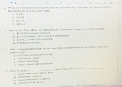 What are the estimated annual indirect costs of attending this college (ie. books & supplies.
transportation, and personal costs)?
a. $1,100
b. $2,578
c. $4,278
d. $12,042
3. How much of the offered annual aid would Buckingham Badge not need to pay back?
a. $17,952 (Estimated Net Price)
b. $17,936 (Federal Loans + Grants & Scholarships)
c. $12,492 (Grants & Scholarships)
d. $12,042 (Grants onlly)
4. Which financial aid package options would be reduced by fees (deducted from each loan
distribution)?
a. UW Engineering Alumni Fund
c. Federal Pell Grant b. UW Madison Grant
d. Direct Subsidized Federal Loan
5. Fill in the blanks: _- grants and scholarships =
_
b. scholarship; net price a. cost of attendance; sticker price
d. net price; sticker price c. cost of attendance; net price
r from UW-Madison with one from