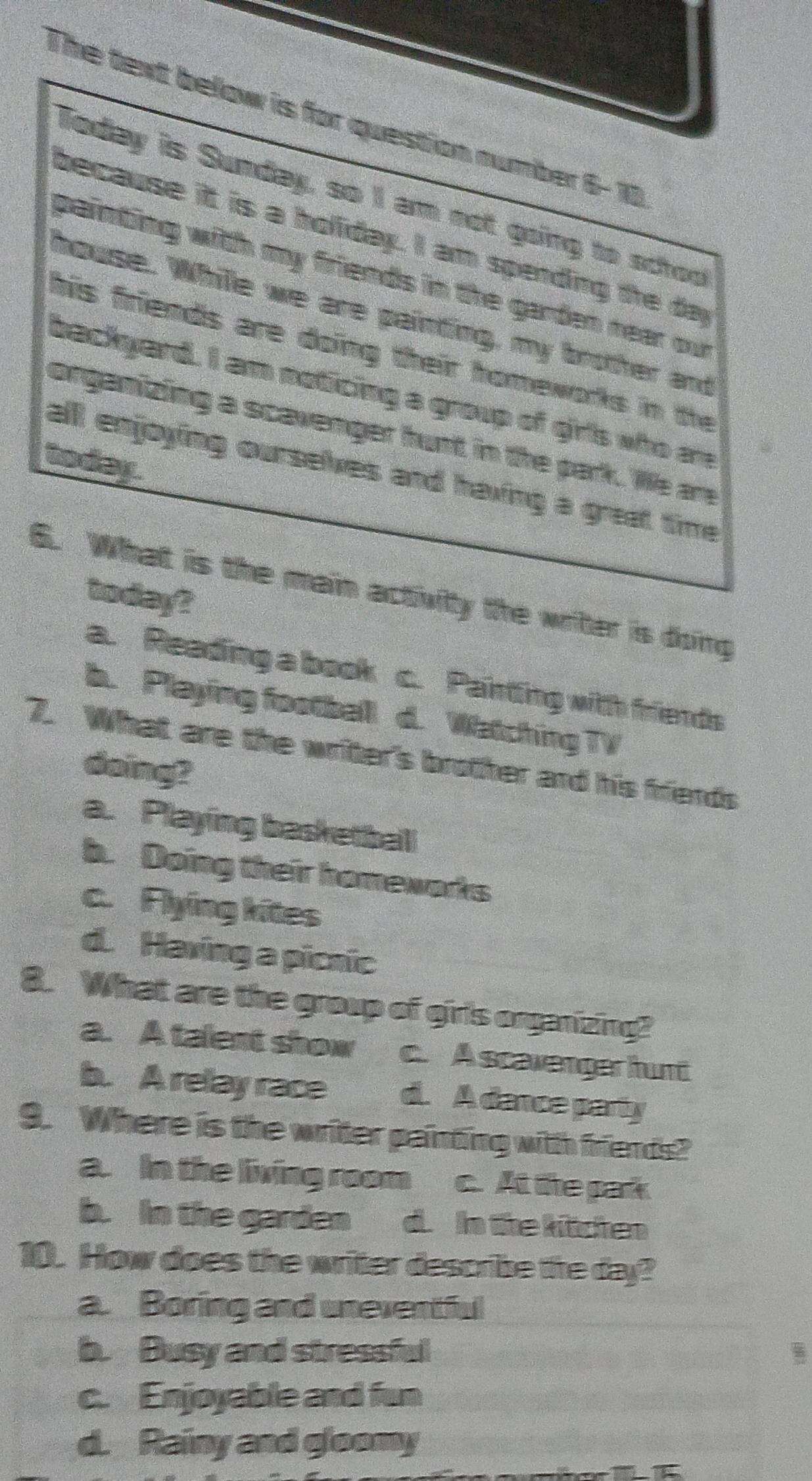 The text below is for question number 6- 10
Today is Sunday, so I am not going to schoo
because it is a holiday. I am spending the da
painting with my friends in the garden near our
house. While we are painting, my brother and
his friends are doing their homeworks in the
backyard. I am noticing a group of girls who an
organizing a scavenger hunt in the park. We are
to day.
all enjoying ourselves and having a great time
6. What is the main activity the writer is doing
to day?
a. Reading a book c. Paintting with friends
b. Playing football d. Watching TV
7. What are the writer's brother and his friends
doingt
a. Playing basketball
b. Doing their homewarks
c. Flying kites
d. Having a picnic
8. What are the group of girls organizing?
a. A talent show c. A scavenger hunt
b. A relay race d. A dance party
9. Where is the writer painting with friends?
a. In the living room c. At the park
b. In the garden d. In the kitchen
10. How does the writer describe the day?
a. Boring and uneventful
b. Busy and stressful
c. Enjoyable and fun
d. Rainy and gloomy