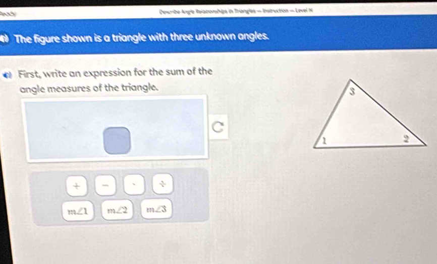 Dewribe Angle Relatonships in Triangles — Instruction = Level M 
The figure shown is a triangle with three unknown angles. 
First, write an expression for the sum of the 
angle measures of the triangle. 
C 
+ 
 1/b 
m∠ 1 m∠ 2 m∠ 3