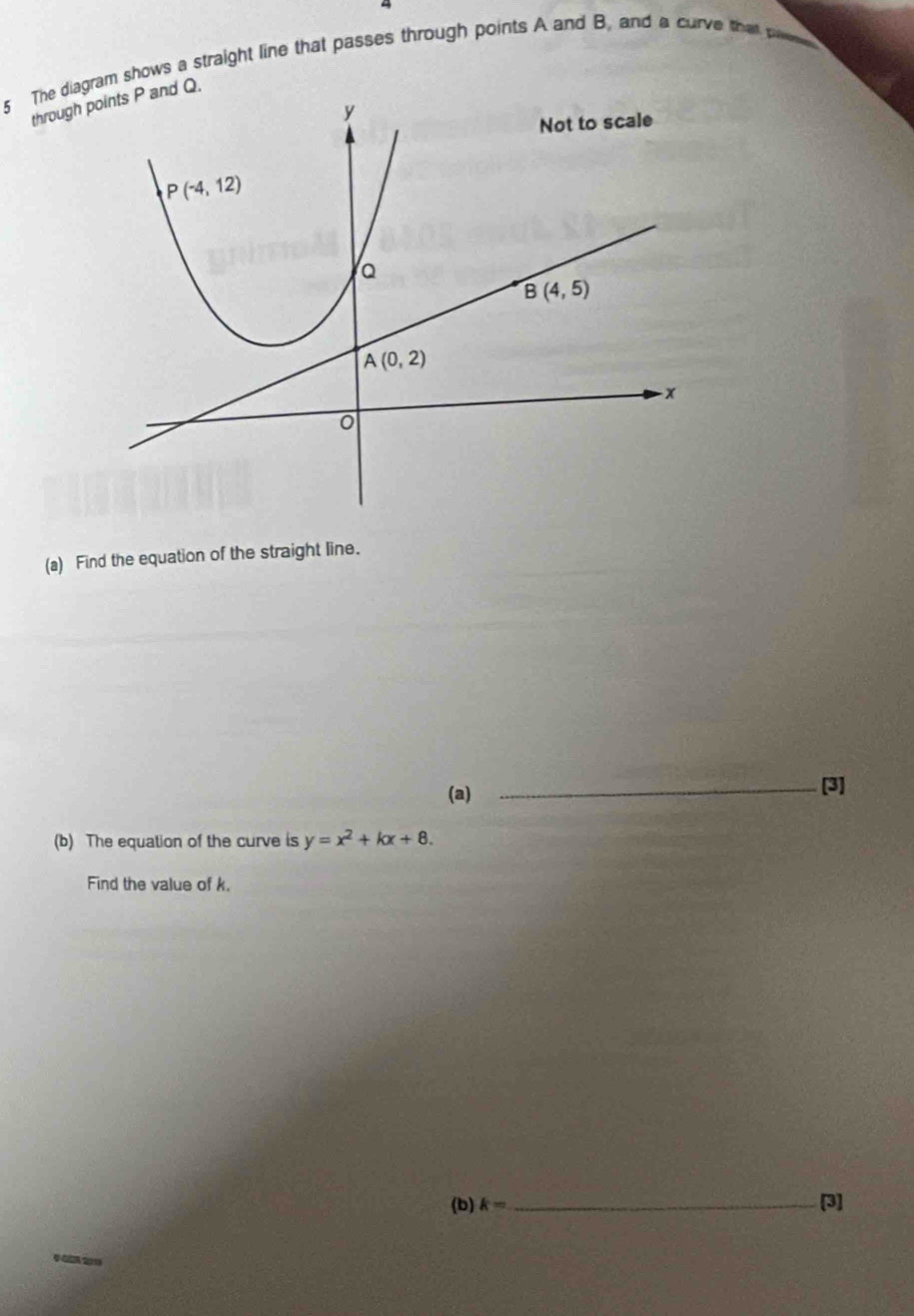 The diagram shows a straight line that passes through points A and B. and a curve that pww
through Q.
(a) Find the equation of the straight line.
(a)
_[3]
(b) The equation of the curve is y=x^2+kx+8.
Find the value of k.
(b) k= _ [3]