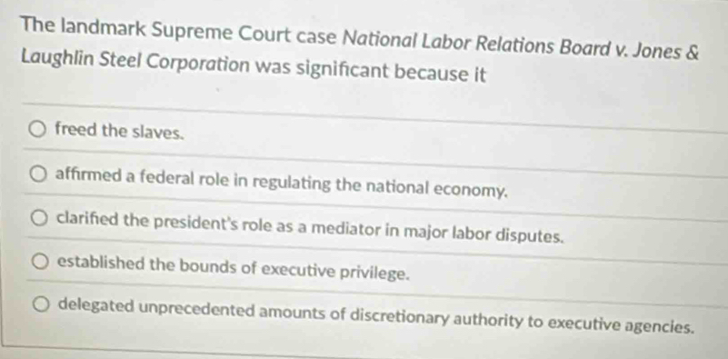 The landmark Supreme Court case National Labor Relations Board v. Jones &
Laughlin Steel Corporation was significant because it
freed the slaves.
affirmed a federal role in regulating the national economy.
clarified the president's role as a mediator in major labor disputes.
established the bounds of executive privilege.
delegated unprecedented amounts of discretionary authority to executive agencies.