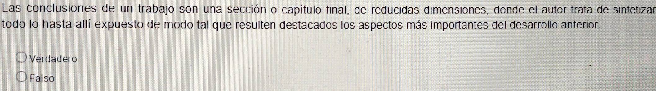 Las conclusiones de un trabajo son una sección o capítulo final, de reducidas dimensiones, donde el autor trata de sintetizar
todo lo hasta allí expuesto de modo tal que resulten destacados los aspectos más importantes del desarrollo anterior.
Verdadero
Falso