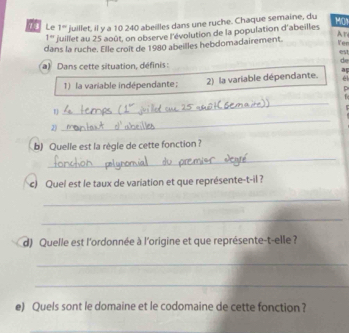 Le 1° juillet, il y a 10 240 abeilles dans une ruche. Chaque semaine, du MON
1° fuillet au 25 août, on observe l'évolution de la population d'abeilles 
dans la ruche. Elle croit de 1980 abeilles hebdomadairement. Ar 
Ven 
es 
de 
a) Dans cette situation, définis : 
él 
1) la variable indépendante; 2) la variable dépendante. a 
p 
_ 
1 
_ 
1 
2) 
b) Quelle est la règle de cette fonction ? 
_ 
c) Quel est le taux de variation et que représente-t-il ? 
_ 
_ 
d) Quelle est l'ordonnée à l'origine et que représente-t-elle ? 
_ 
_ 
e) Quels sont le domaine et le codomaine de cette fonction ?