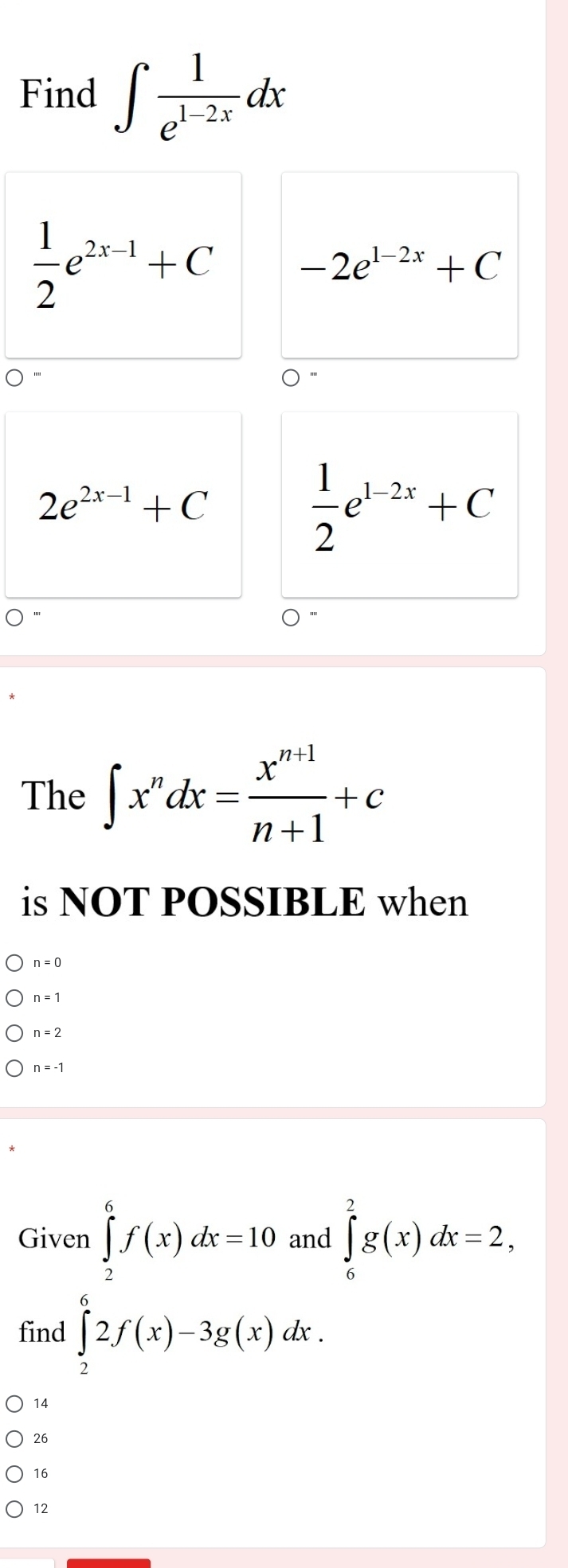 Find ∈t  1/e^(1-2x) dx
 1/2 e^(2x-1)+C -2e^(1-2x)+C
2e^(2x-1)+C
 1/2 e^(1-2x)+C
The ∈t x^ndx= (x^(n+1))/n+1 +c
is NOT POSSIBLE when
n=0
n=1
n = 2
n = -1
Given ∈tlimits _2^6f(x)dx=10 and ∈tlimits _6^2g(x)dx=2, 
find ∈tlimits _2^62f(x)-3g(x)dx.
14
26
16
12