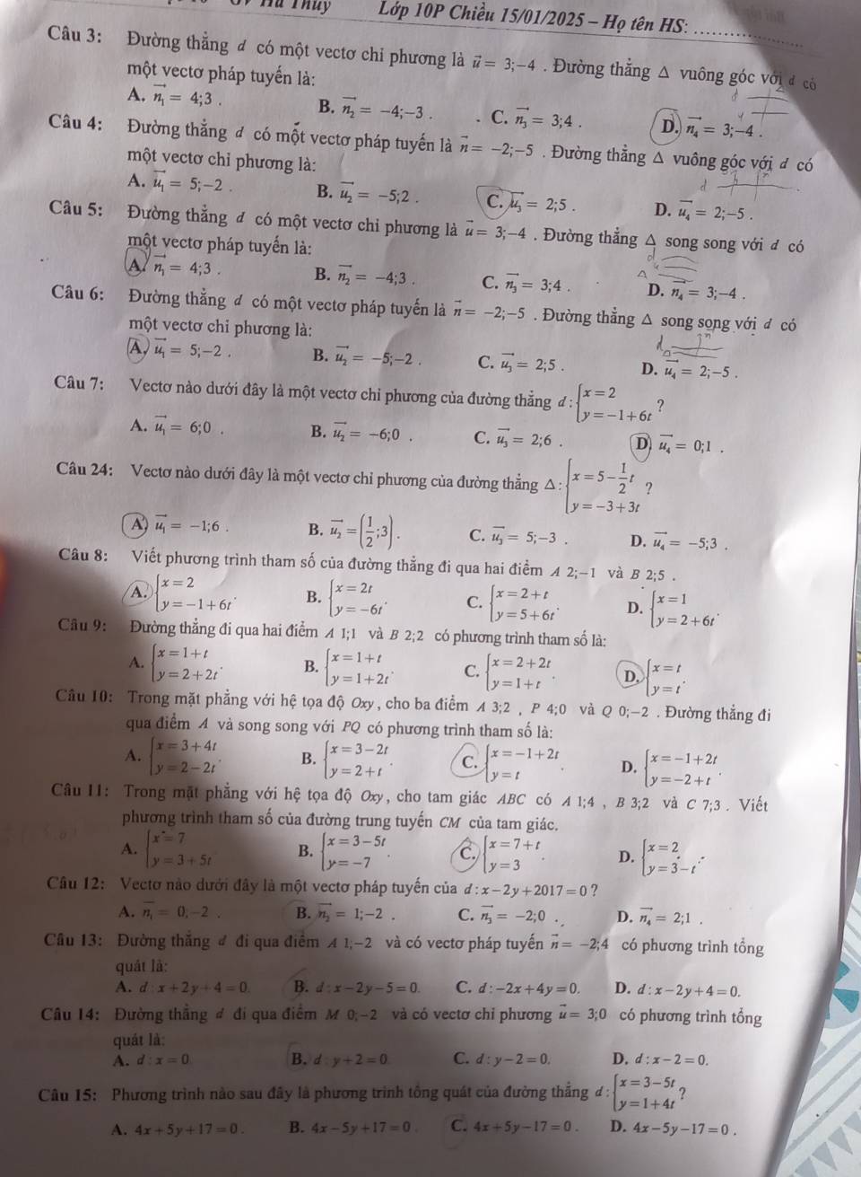 Hà Thuy  Lớp 10P Chiều 15/01/2025 - Họ tên HS:
Câu 3: Đường thẳng đ có một vectơ chỉ phương là vector u=3;-4. Đường thẳng △ vuông góc với đ có
một vectơ pháp tuyến là:
A. vector n_1=4;3.
B. vector n_2=-4;-3. C. vector n_3=3;4. D. vector n_4=3;-4.
Câu 4: Đường thẳng đ có mốt vectơ pháp tuyến là vector n=-2;-5. Đường thẳng △ vuông góc với đ có
một vectơ chỉ phương là:
A. vector u_1=5;-2. B. vector u_2=-5;2. C. vector u_3=2;5. D. vector u_4=2;-5.
Câu 5: Đường thẳng đ có một vectơ chi phương là vector u=3;-4. Đường thẳng △ song song với đ có
một vectơ pháp tuyển là:
A vector n_1=4;3. B. vector n_2=-4;3. C. vector n_3=3;4. D. n_4=3;-4.
Câu 6: Đường thẳng đ có một vectơ pháp tuyến là vector n=-2;-5. Đường thẳng △ song song với đ có
một vectơ chi phương là:
A, vector u_1=5;-2. B. vector u_2=-5;-2. C. vector u_3=2;5. D. vector u_4=2;-5.
Câu 7: Vectơ nào dưới đây là một vectơ chiỉ phương của đường thẳng đ : beginarrayl x=2 y=-1+6tendarray. ?
A. vector u_1=6;0. B. vector u_2=-6;0. C. vector u_3=2;6. D vector u_4=0;1.
Câu 24: Vectơ nào dưới đây là một vectơ chỉ phương của đường thẳng Delta :beginarrayl x=5- 1/2 t y=-3+3tendarray. ?
A vector u_1=-1;6. B. vector u_2=( 1/2 ;3). C. vector u_3=5;-3. D. vector u_4=-5;3.
Câu 8: Viết phương trình tham số của đường thẳng đi qua hai điểm A 2;-1 và B 2;5 .
A. beginarrayl x=2 y=-1+6tendarray. B. beginarrayl x=2t y=-6tendarray. . C. beginarrayl x=2+t y=5+6tendarray. . D. beginarrayl x=1 y=2+6tendarray. .
Câu 9: Đường thẳng đi qua hai điểm A 1:1 và B 2;2 có phương trình tham số là:
A. beginarrayl x=1+t y=2+2tendarray. . B. beginarrayl x=1+t y=1+2tendarray. . C. beginarrayl x=2+2t y=1+tendarray. D, beginarrayl x=t y=tendarray.
Câu 10: Trong mặt phẳng với hệ tọa độ Oxy, cho ba điểm A3;2 , P 4;0 và Q 0;-2 . Đường thẳng đi
qua điểm 4 và song song với PQ có phương trình tham số là:
A. beginarrayl x=3+4t y=2-2tendarray. B. beginarrayl x=3-2t y=2+tendarray. . C. beginarrayl x=-1+2t y=tendarray. D. beginarrayl x=-1+2t y=-2+tendarray. .
Câu I1: Trong mặt phẳng với hệ tọa độ Oxy, cho tam giác ABC có A1;4 , B 3;2 và C7;3. Viết
phương trình tham số của đường trung tuyến CM của tam giác.
A. beginarrayl x=7 y=3+5tendarray. B. beginarrayl x=3-5t y=-7endarray. . C beginarrayl x=7+t y=3endarray. . D. beginarrayl x=2 y=3-tendarray. .
Câu 12: Vectơ nào dưới đây là một vectơ pháp tuyến của d: x-2y+2017=0 ?
A. overline n_1=0,-2. B. vector n_2=1;-2. C. vector n_3=-2;0. D. vector n_4=2;1.
Câu 13: Đường thắng đ đi qua điểm A1;-2 và có vectơ pháp tuyến vector n=-2;4 có phương trình tổng
quát là:
A. d :x+2y+4=0. B. d:x-2y-5=0 C. d:-2x+4y=0. D. d:x-2y+4=0.
Câu 14: Đường thẳng đ đi qua điểm M 0;~2 và có vectơ chỉ phương vector u=3;0 có phương trình tổng
quát là:
B.
A. d:x=0 d:y+2=0 C. d:y-2=0. D. d:x-2=0.
Câu 15: Phương trình nào sau đây là phương trình tổng quát của đường thẳng d:beginarrayl x=3-5t y=1+4tendarray.
A. 4x+5y+17=0. B. 4x-5y+17=0 C. 4x+5y-17=0. D. 4x-5y-17=0.