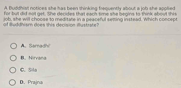 A Buddhist notices she has been thinking frequently about a job she applied
for but did not get. She decides that each time she begins to think about this
job, she will choose to meditate in a peaceful setting instead. Which concept
of Buddhism does this decision illustrate?
A. Samadhi
B、 Nirvana
C. Sila
D. Prajna